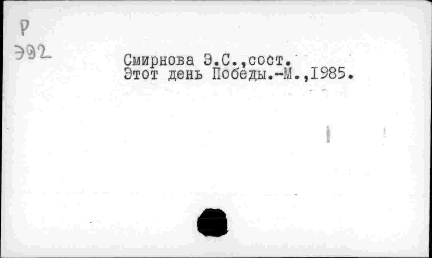 ﻿P
эп.
Смирнова Э.С.,сост.
Этот день Победы.-М.,1985.